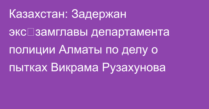 Казахстан: Задержан экс‑замглавы департамента полиции Алматы по делу о пытках Викрама Рузахунова