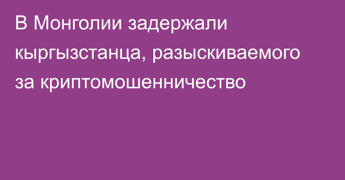 В Монголии задержали кыргызстанца, разыскиваемого за криптомошенничество