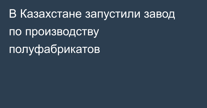 В Казахстане запустили завод
по производству полуфабрикатов