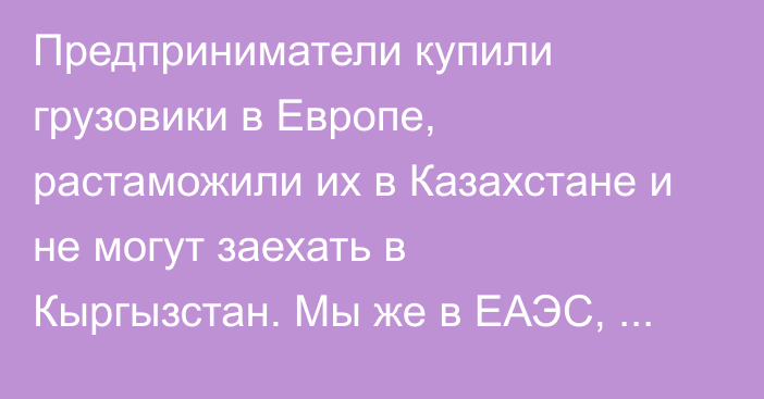 Предприниматели купили грузовики в Европе, растаможили их в Казахстане и не могут заехать в Кыргызстан. Мы же в ЕАЭС, почему такое происходит? - депутат