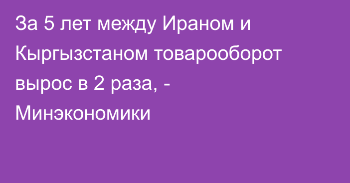 За 5 лет между Ираном и Кыргызстаном товарооборот вырос в 2 раза, - Минэкономики