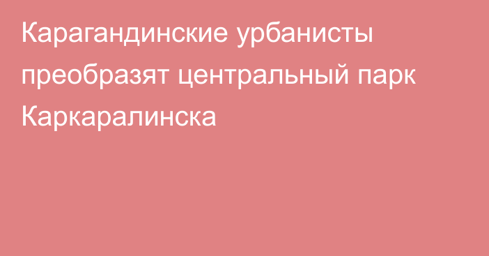 Карагандинские урбанисты преобразят центральный парк Каркаралинска