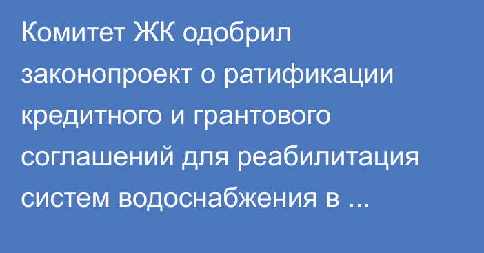 Комитет ЖК одобрил законопроект о ратификации кредитного и грантового соглашений для реабилитация систем водоснабжения в Базар-Коргоне