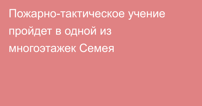 Пожарно-тактическое учение пройдет в одной из многоэтажек Семея