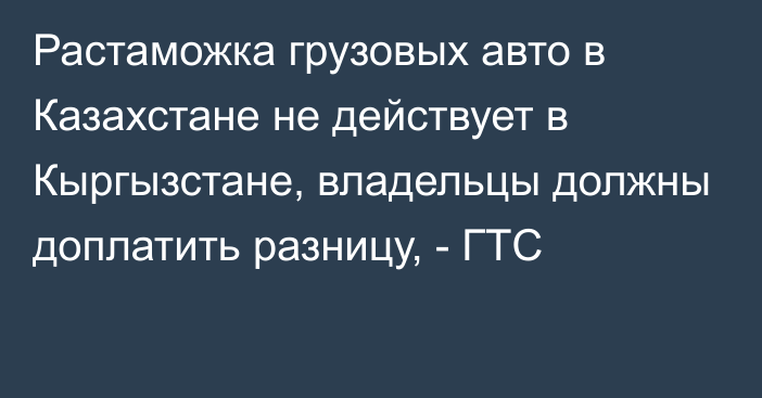 Растаможка грузовых авто в Казахстане не действует в Кыргызстане, владельцы должны доплатить разницу, - ГТС