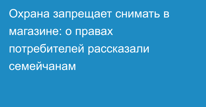 Охрана запрещает снимать в магазине: о правах потребителей рассказали семейчанам