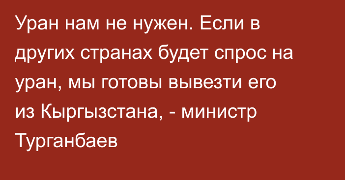 Уран нам не нужен. Если в других странах будет спрос на уран, мы готовы вывезти его из Кыргызстана, - министр Турганбаев