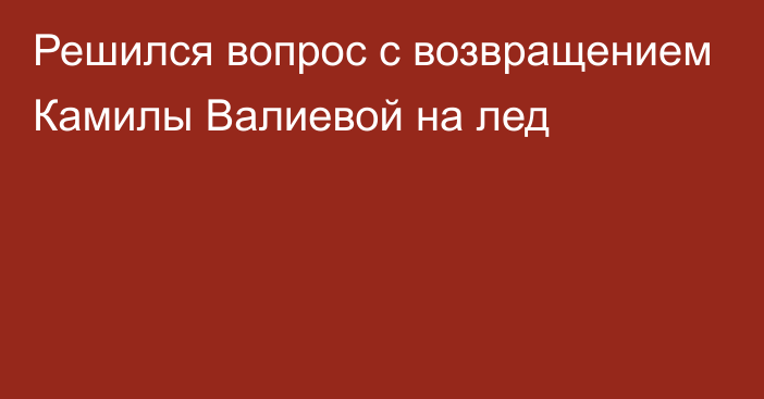 Решился вопрос с возвращением Камилы Валиевой на лед