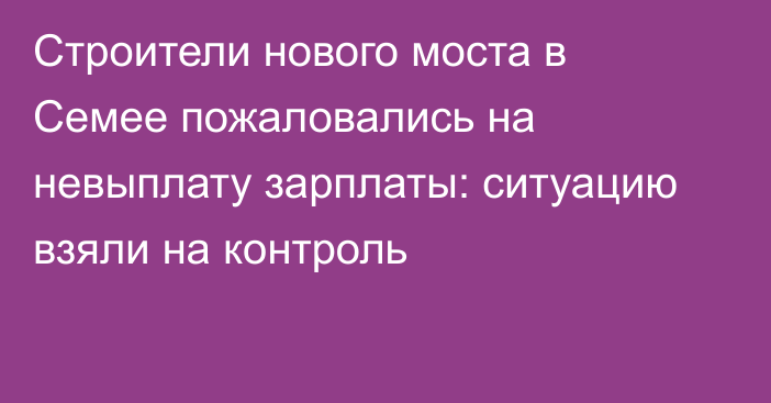 Строители нового моста в Семее пожаловались на невыплату зарплаты: ситуацию взяли на контроль