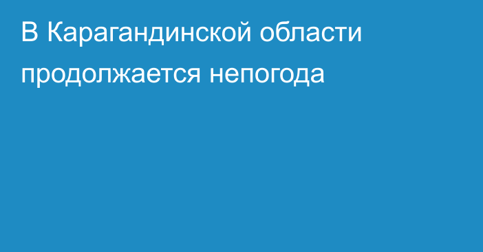 В Карагандинской области продолжается непогода