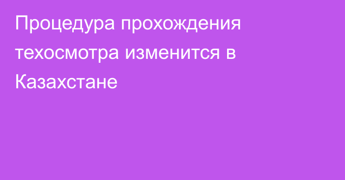 Процедура прохождения техосмотра изменится в Казахстане