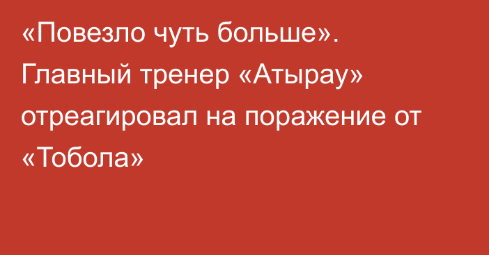 «Повезло чуть больше». Главный тренер «Атырау» отреагировал на поражение от «Тобола»