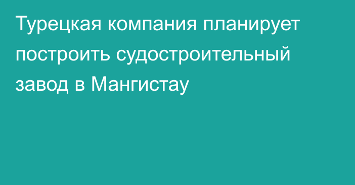 Турецкая компания планирует построить судостроительный завод в Мангистау