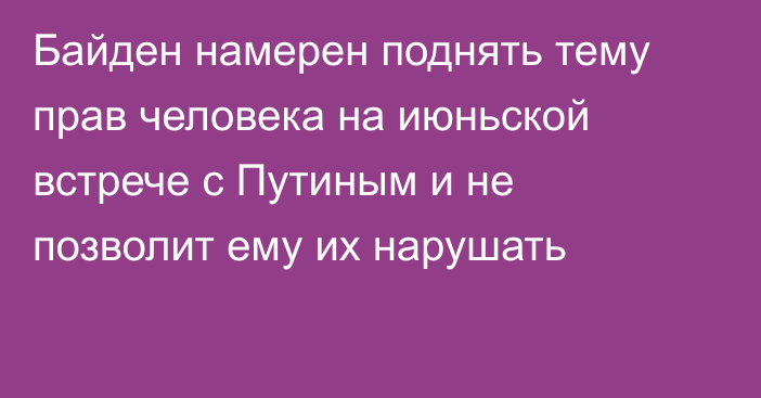 Байден намерен поднять тему прав человека на июньской встрече с Путиным и не позволит ему их нарушать