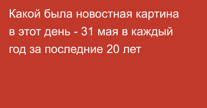 Какой была новостная картина в этот день - 31 мая в каждый год за последние 20 лет