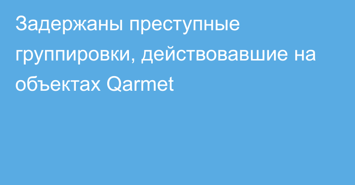 Задержаны преступные группировки, действовавшие на объектах Qarmet