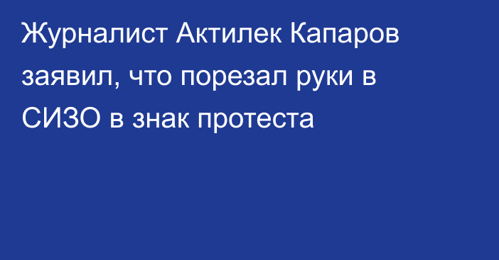 Журналист Актилек Капаров заявил, что порезал руки в СИЗО в знак протеста