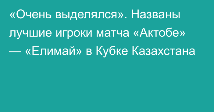 «Очень выделялся». Названы лучшие игроки матча «Актобе» — «Елимай» в Кубке Казахстана