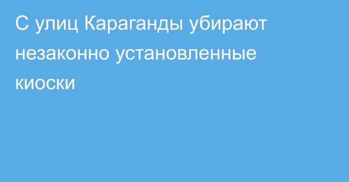 С улиц Караганды убирают незаконно установленные киоски