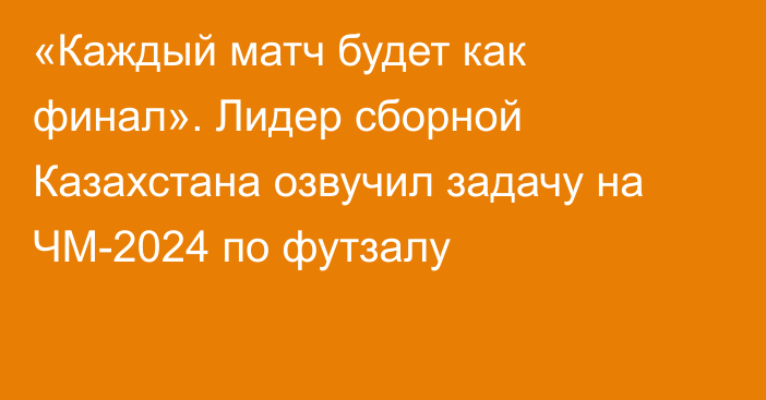 «Каждый матч будет как финал». Лидер сборной Казахстана озвучил задачу на ЧМ-2024 по футзалу