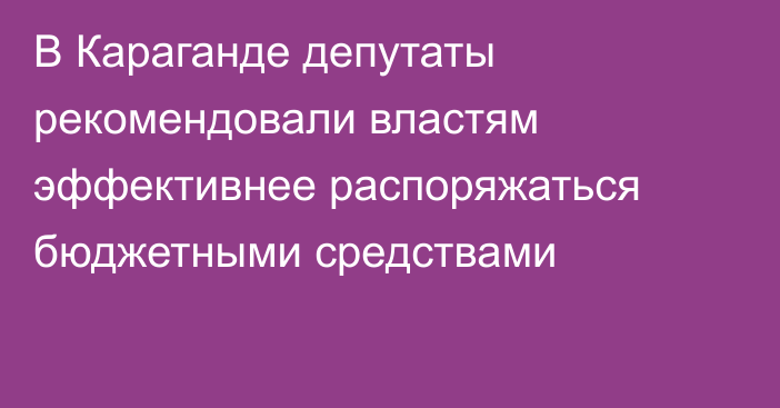 В Караганде депутаты рекомендовали властям эффективнее распоряжаться бюджетными средствами