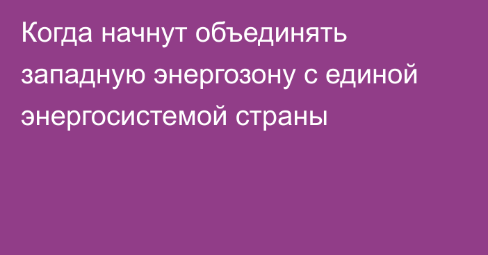 Когда начнут объединять западную энергозону с единой энергосистемой страны