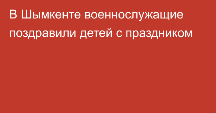 В Шымкенте военнослужащие поздравили детей с праздником