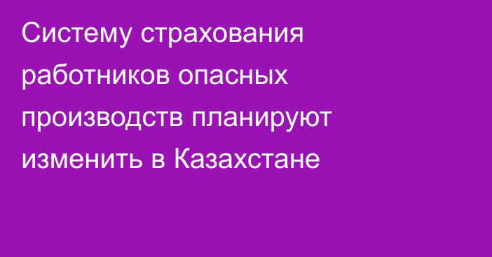 Систему страхования работников опасных производств планируют изменить в Казахстане