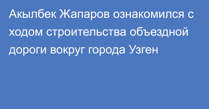 Акылбек Жапаров ознакомился с ходом строительства объездной дороги вокруг города Узген