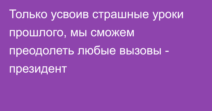 Только усвоив страшные уроки прошлого, мы сможем преодолеть любые вызовы - президент