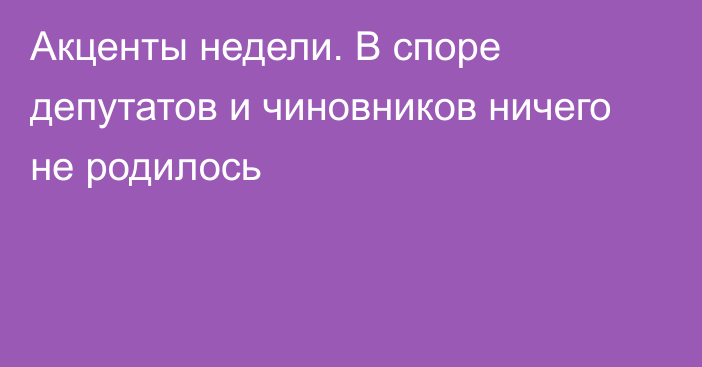 Акценты недели. В споре депутатов и чиновников ничего не родилось