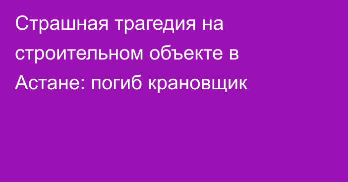 Страшная трагедия на строительном объекте в Астане: погиб крановщик