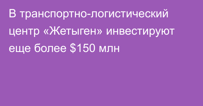 В транспортно-логистический центр «Жетыген» инвестируют еще более $150 млн