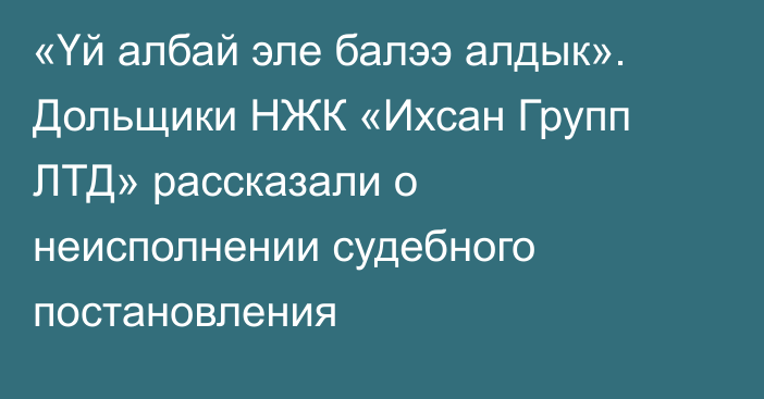 «Үй албай эле балээ алдык». Дольщики НЖК «Ихсан Групп ЛТД» рассказали о неисполнении судебного постановления