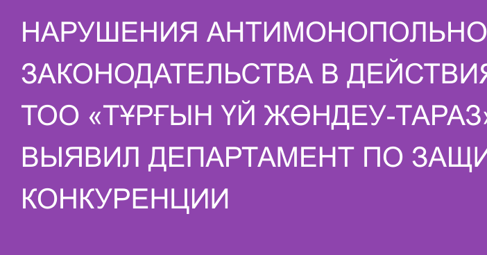 НАРУШЕНИЯ АНТИМОНОПОЛЬНОГО ЗАКОНОДАТЕЛЬСТВА В ДЕЙСТВИЯХ ТОО «ТҰРҒЫН ҮЙ ЖӨНДЕУ-ТАРАЗ» ВЫЯВИЛ ДЕПАРТАМЕНТ ПО ЗАЩИТЕ КОНКУРЕНЦИИ