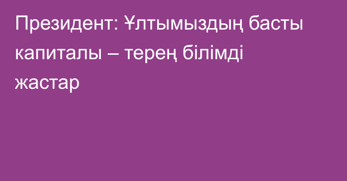 Президент: Ұлтымыздың басты капиталы – терең білімді жастар