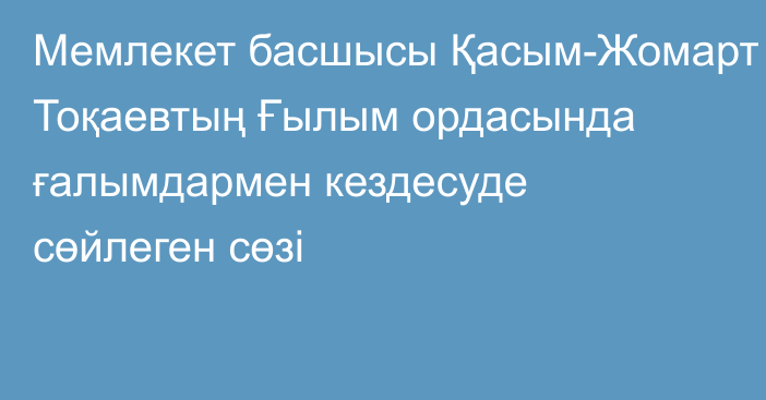 Мемлекет басшысы Қасым-Жомарт Тоқаевтың Ғылым ордасында ғалымдармен кездесуде сөйлеген сөзі