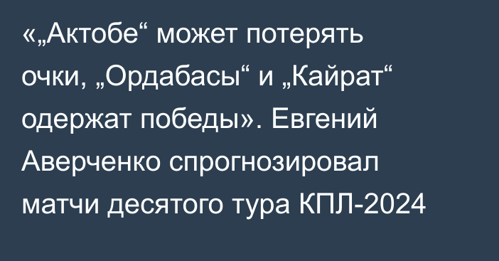 «„Актобе“ может потерять очки, „Ордабасы“ и „Кайрат“ одержат победы». Евгений Аверченко спрогнозировал матчи десятого тура КПЛ-2024