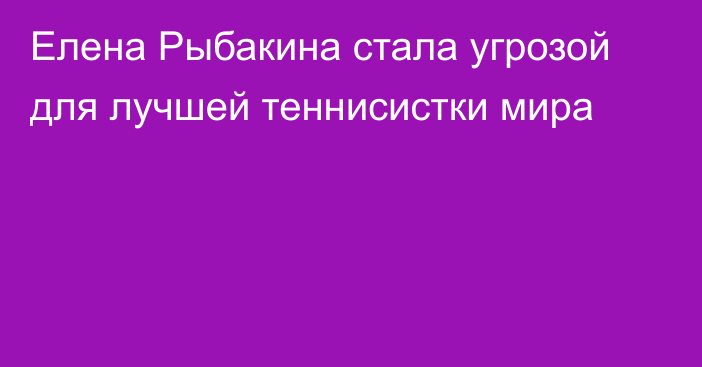 Елена Рыбакина стала угрозой для лучшей теннисистки мира