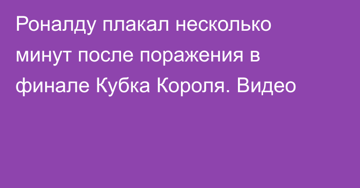 Роналду плакал несколько минут после поражения в финале Кубка Короля. Видео