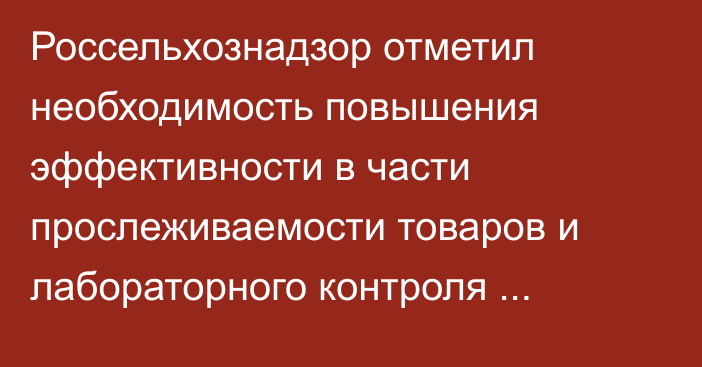 Россельхознадзор отметил необходимость повышения эффективности в части прослеживаемости товаров и лабораторного контроля продукции из Кыргызстана