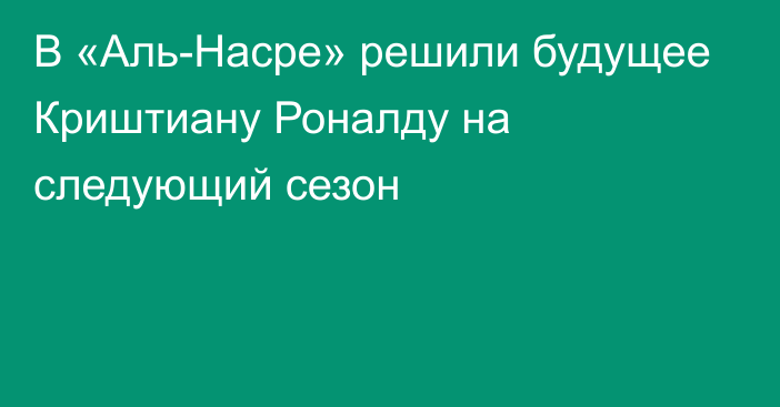 В «Аль-Насре» решили будущее Криштиану Роналду на следующий сезон