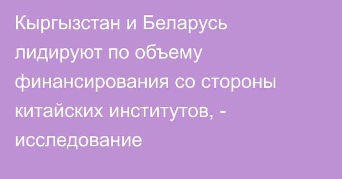 Кыргызстан и Беларусь лидируют по объему финансирования со стороны китайских институтов, - исследование