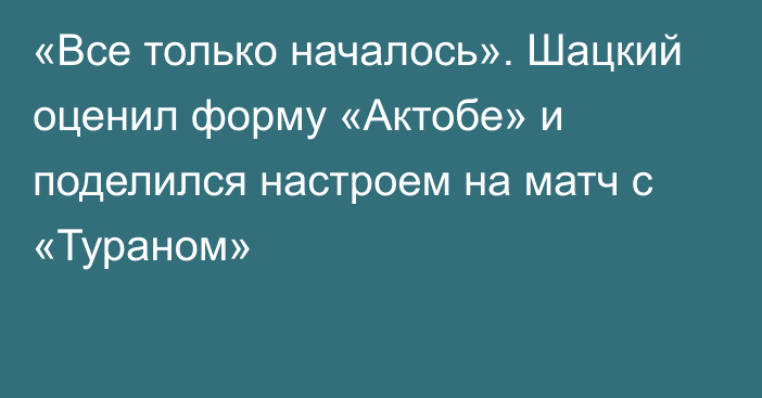 «Все только началось». Шацкий оценил форму «Актобе» и поделился настроем на матч с «Тураном»