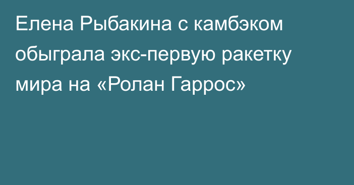 Елена Рыбакина с камбэком обыграла экс-первую ракетку мира на «Ролан Гаррос»