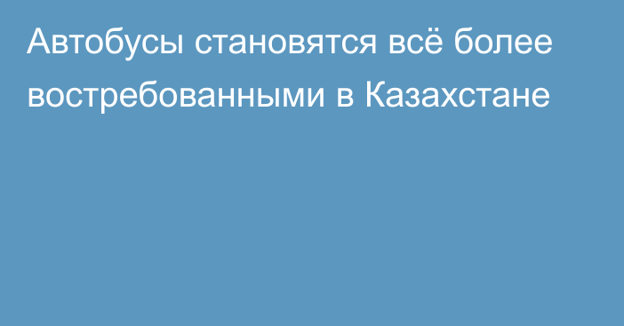 Автобусы становятся всё более востребованными в Казахстане