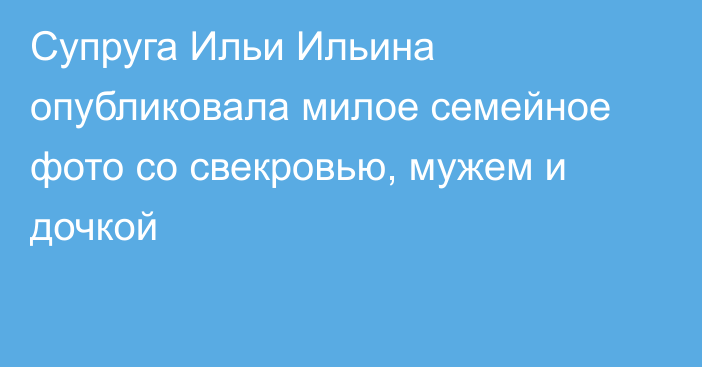 Супруга Ильи Ильина опубликовала милое семейное фото со свекровью, мужем и дочкой