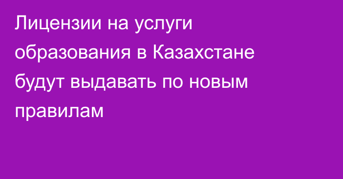 Лицензии на услуги образования в Казахстане будут выдавать по новым правилам