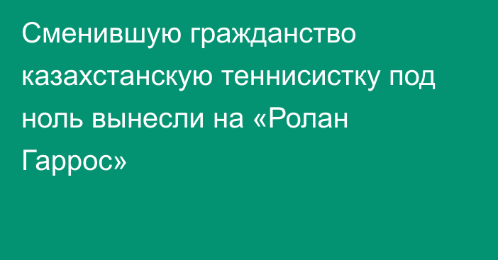 Сменившую гражданство казахстанскую теннисистку под ноль вынесли на «Ролан Гаррос»