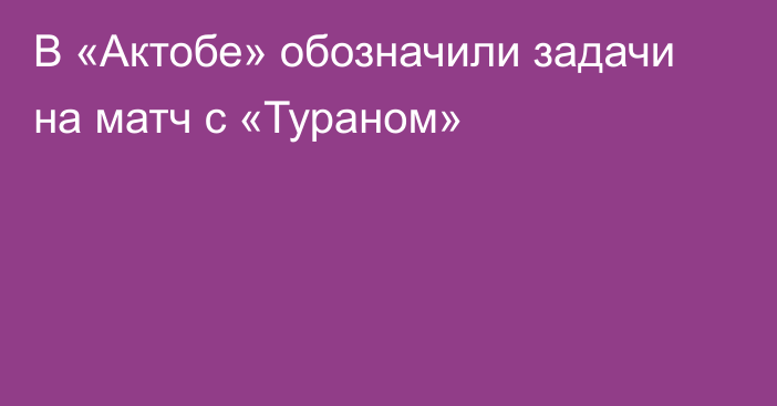 В «Актобе» обозначили задачи на матч с «Тураном»